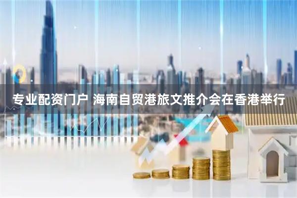 专业配资门户 海南自贸港旅文推介会在香港举行