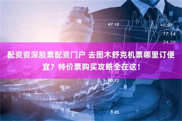 配资资深股票配资门户 去图木舒克机票哪里订便宜？特价票购买攻略全在这！