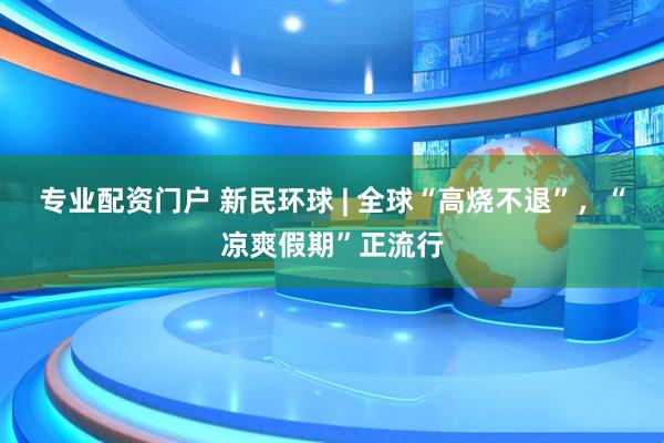 专业配资门户 新民环球 | 全球“高烧不退”，“凉爽假期”正流行