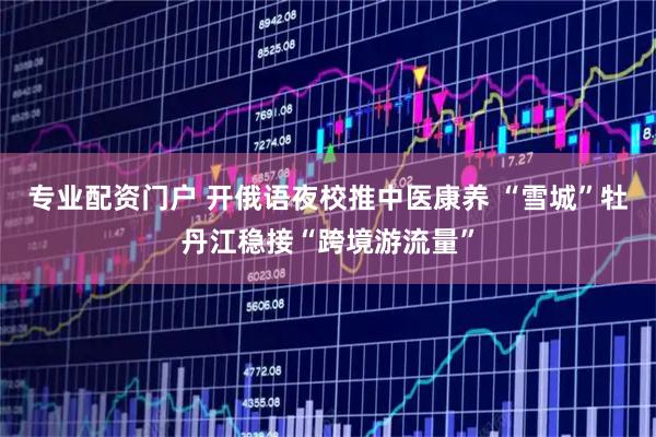 专业配资门户 开俄语夜校推中医康养 “雪城”牡丹江稳接“跨境游流量”