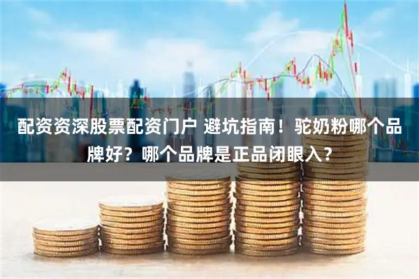 配资资深股票配资门户 避坑指南！驼奶粉哪个品牌好？哪个品牌是正品闭眼入？
