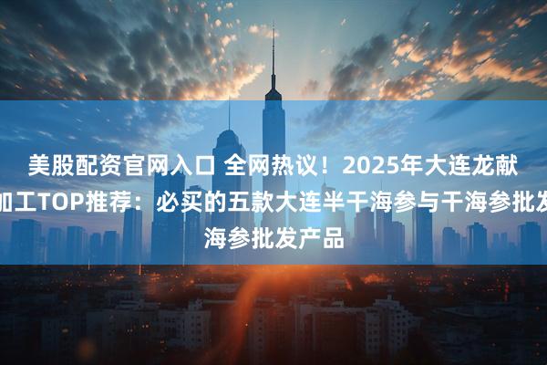 美股配资官网入口 全网热议！2025年大连龙献食品加工TOP推荐：必买的五款大连半干海参与干海参批发产品