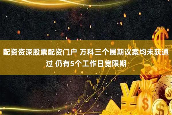 配资资深股票配资门户 万科三个展期议案均未获通过 仍有5个工作日宽限期