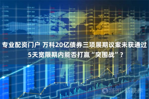 专业配资门户 万科20亿债券三项展期议案未获通过 5天宽限期内能否打赢“突围战”?