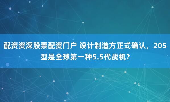 配资资深股票配资门户 设计制造方正式确认，20S型是全球第一种5.5代战机？