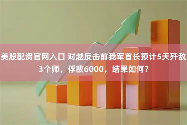 美股配资官网入口 对越反击前我军首长预计5天歼敌3个师,俘敌6000,结果如何?